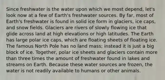 Since freshwater is the water upon which we most depend, let's look now at a few of Earth's freshwater sources. By far, most of Earth's freshwater is found in solid ice form in glaciers, ice caps, and snow fields. Glaciers are rivers of slowly flowing ice that glide across land at high elevations or high latitudes. The Earth has large polar ice caps, which are floating sheets of floating ice. The famous North Pole has no land mass; instead it is just a big block of ice. Together, polar ice sheets and glaciers contain more than three times the amount of freshwater found in lakes and streams on Earth. Because these water sources are frozen, the water is not readily available to humans or other animals.