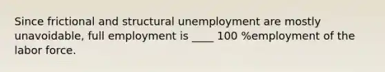 Since frictional and structural unemployment are mostly unavoidable, full employment is ____ 100 %employment of the labor force.