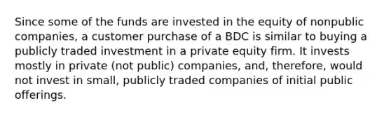 Since some of the funds are invested in the equity of nonpublic companies, a customer purchase of a BDC is similar to buying a publicly traded investment in a private equity firm. It invests mostly in private (not public) companies, and, therefore, would not invest in small, publicly traded companies of initial public offerings.