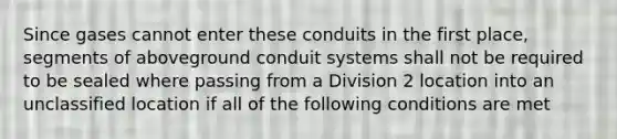 Since gases cannot enter these conduits in the first place, segments of aboveground conduit systems shall not be required to be sealed where passing from a Division 2 location into an unclassified location if all of the following conditions are met