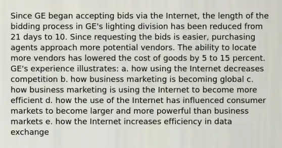 Since GE began accepting bids via the Internet, the length of the bidding process in GE's lighting division has been reduced from 21 days to 10. Since requesting the bids is easier, purchasing agents approach more potential vendors. The ability to locate more vendors has lowered the cost of goods by 5 to 15 percent. GE's experience illustrates: a. how using the Internet decreases competition b. how business marketing is becoming global c. how business marketing is using the Internet to become more efficient d. how the use of the Internet has influenced consumer markets to become larger and more powerful than business markets e. how the Internet increases efficiency in data exchange