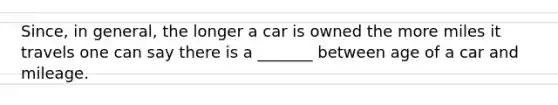 ​Since, in​ general, the longer a car is owned the more miles it travels one can say there is a​ _______ between age of a car and mileage.