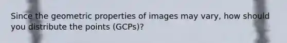 Since the geometric properties of images may vary, how should you distribute the points (GCPs)?