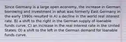 Since Germany is a large open economy, the increase in German borrowing and investment in what was formerly East Germany in the early 1990s resulted in A) a decline in the world real interest rate. B) a shift to the right in the German supply of loanable funds curve. C) an increase in the real interest rate in the United States. D) a shift to the left in the German demand for loanable funds curve.