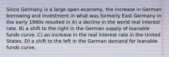 Since Germany is a large open economy, the increase in German borrowing and investment in what was formerly East Germany in the early 1990s resulted in A) a decline in the world real interest rate. B) a shift to the right in the German supply of loanable funds curve. C) an increase in the real interest rate in the United States. D) a shift to the left in the German demand for loanable funds curve.