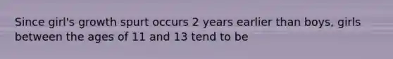 Since girl's growth spurt occurs 2 years earlier than boys, girls between the ages of 11 and 13 tend to be