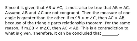 Since it is given that AB ≅ AC, it must also be true that AB = AC. Assume ∠B and ∠C are not congruent. Then the measure of one angle is <a href='https://www.questionai.com/knowledge/ktgHnBD4o3-greater-than' class='anchor-knowledge'>greater than</a> the other. If m∠B > m∠C, then AC > AB because of the triangle parts relationship theorem. For the same reason, if m∠B < m∠C, then AC < AB. This is a contradiction to what is given. Therefore, it can be concluded that ________.