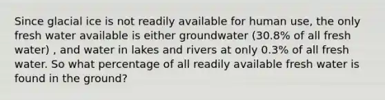 Since glacial ice is not readily available for human use, the only fresh water available is either groundwater (30.8% of all fresh water) , and water in lakes and rivers at only 0.3% of all fresh water. So what percentage of all readily available fresh water is found in the ground?