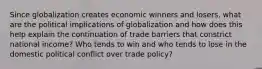 Since globalization creates economic winners and losers, what are the political implications of globalization and how does this help explain the continuation of trade barriers that constrict national income? Who tends to win and who tends to lose in the domestic political conflict over trade policy?