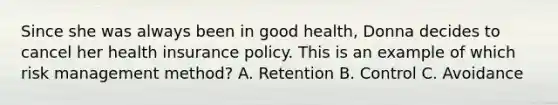 Since she was always been in good health, Donna decides to cancel her health insurance policy. This is an example of which risk management method? A. Retention B. Control C. Avoidance