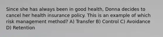 Since she has always been in good health, Donna decides to cancel her health insurance policy. This is an example of which risk management method? A) Transfer B) Control C) Avoidance D) Retention