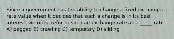 Since a government has the ability to change a fixed exchange-rate value when it decides that such a change is in its best interest, we often refer to such an exchange rate as a _____ rate. A) pegged B) crawling C) temporary D) sliding