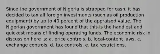 Since the government of Nigeria is strapped for cash, it has decided to tax all foreign investments (such as oil production equipment) by up to 40 percent of the appraised value. The Nigerian government has found that this is the handiest and quickest means of finding operating funds. The economic risk in discussion here is: a. price controls. b. local-content laws. c. exchange controls. d. tax controls. e. tax restrictions.