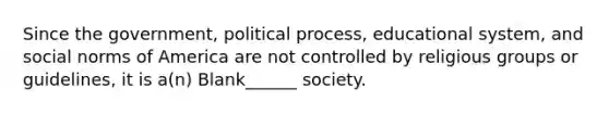 Since the government, political process, educational system, and social norms of America are not controlled by religious groups or guidelines, it is a(n) Blank______ society.