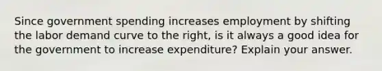 Since government spending increases employment by shifting the labor demand curve to the​ right, is it always a good idea for the government to increase​ expenditure? Explain your answer.