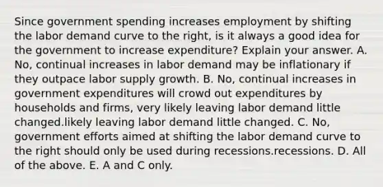 Since government spending increases employment by shifting the labor demand curve to the​ right, is it always a good idea for the government to increase​ expenditure? Explain your answer. A. No, continual increases in labor demand may be inflationary if they outpace labor supply growth. B. No, continual increases in government expenditures will crowd out expenditures by households and firms, very likely leaving labor demand little changed.likely leaving labor demand little changed. C. No, government efforts aimed at shifting the labor demand curve to the right should only be used during recessions.recessions. D. All of the above. E. A and C only.