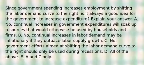 Since government spending increases employment by shifting the labor demand curve to the​ right, is it always a good idea for the government to increase​ expenditure? Explain your answer. A. No, continual increases in government expenditures will soak up resources that would otherwise be used by households and firms. B. No, continual increases in labor demand may be inflationary if they outpace labor supply growth. C. No, government efforts aimed at shifting the labor demand curve to the right should only be used during recessions. D. All of the above. E. A and C only.