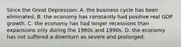 Since the Great Depression: A. the business cycle has been eliminated. B. the economy has constantly had positive real GDP growth. C. the economy has had longer recessions than expansions only during the 1960s and 1990s. D. the economy has not suffered a downturn as severe and prolonged.