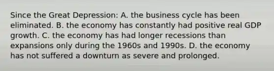 Since the Great Depression: A. the business cycle has been eliminated. B. the economy has constantly had positive real GDP growth. C. the economy has had longer recessions than expansions only during the 1960s and 1990s. D. the economy has not suffered a downturn as severe and prolonged.