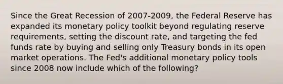 Since the Great Recession of 2007-2009, the Federal Reserve has expanded its monetary policy toolkit beyond regulating reserve requirements, setting the discount rate, and targeting the fed funds rate by buying and selling only Treasury bonds in its open market operations. The Fed's additional monetary policy tools since 2008 now include which of the following?