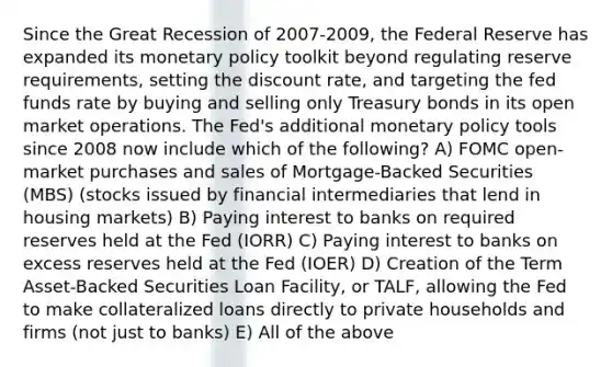 Since the Great Recession of 2007-2009, the Federal Reserve has expanded its monetary policy toolkit beyond regulating reserve requirements, setting the discount rate, and targeting the fed funds rate by buying and selling only Treasury bonds in its open market operations. The Fed's additional monetary policy tools since 2008 now include which of the following? A) FOMC open-market purchases and sales of Mortgage-Backed Securities (MBS) (stocks issued by financial intermediaries that lend in housing markets) B) Paying interest to banks on required reserves held at the Fed (IORR) C) Paying interest to banks on excess reserves held at the Fed (IOER) D) Creation of the Term Asset-Backed Securities Loan Facility, or TALF, allowing the Fed to make collateralized loans directly to private households and firms (not just to banks) E) All of the above