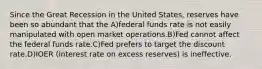 Since the Great Recession in the United States, reserves have been so abundant that the A)federal funds rate is not easily manipulated with open market operations.B)Fed cannot affect the federal funds rate.C)Fed prefers to target the discount rate.D)IOER (interest rate on excess reserves) is ineffective.