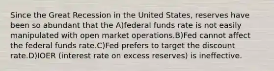 Since the Great Recession in the United States, reserves have been so abundant that the A)federal funds rate is not easily manipulated with open market operations.B)Fed cannot affect the federal funds rate.C)Fed prefers to target the discount rate.D)IOER (interest rate on excess reserves) is ineffective.