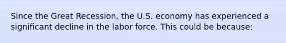 Since the Great Recession, the U.S. economy has experienced a significant decline in the labor force. This could be because: