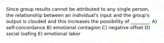 Since group results cannot be attributed to any single person, the relationship between an individual's input and the group's output is clouded and this increases the possibility of ________. A) self-concordance B) emotional contagion C) negative offset D) social loafing E) emotional labor