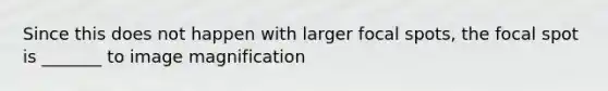 Since this does not happen with larger focal spots, the focal spot is _______ to image magnification