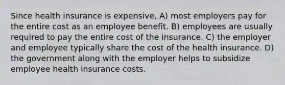 Since health insurance is expensive, A) most employers pay for the entire cost as an employee benefit. B) employees are usually required to pay the entire cost of the insurance. C) the employer and employee typically share the cost of the health insurance. D) the government along with the employer helps to subsidize employee health insurance costs.