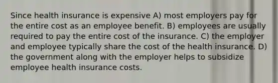 Since health insurance is expensive A) most employers pay for the entire cost as an employee benefit. B) employees are usually required to pay the entire cost of the insurance. C) the employer and employee typically share the cost of the health insurance. D) the government along with the employer helps to subsidize employee health insurance costs.