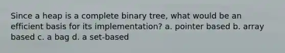 Since a heap is a complete binary tree, what would be an efficient basis for its implementation? a. pointer based b. array based c. a bag d. a set-based