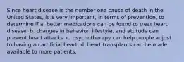 Since heart disease is the number one cause of death in the United States, it is very important, in terms of prevention, to determine if a. better medications can be found to treat heart disease. b. changes in behavior, lifestyle, and attitude can prevent heart attacks. c. psychotherapy can help people adjust to having an artificial heart. d. heart transplants can be made available to more patients.