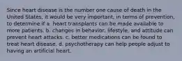 Since heart disease is the number one cause of death in the United States, it would be very important, in terms of prevention, to determine if a. heart transplants can be made available to more patients. b. changes in behavior, lifestyle, and attitude can prevent heart attacks. c. better medications can be found to treat heart disease. d. psychotherapy can help people adjust to having an artificial heart.