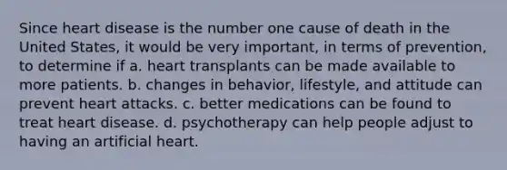 Since heart disease is the number one cause of death in the United States, it would be very important, in terms of prevention, to determine if a. heart transplants can be made available to more patients. b. changes in behavior, lifestyle, and attitude can prevent heart attacks. c. better medications can be found to treat heart disease. d. psychotherapy can help people adjust to having an artificial heart.