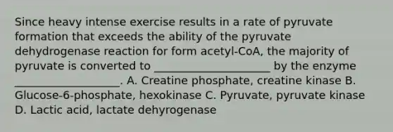 Since heavy intense exercise results in a rate of pyruvate formation that exceeds the ability of the pyruvate dehydrogenase reaction for form acetyl-CoA, the majority of pyruvate is converted to _____________________ by the enzyme ___________________. A. Creatine phosphate, creatine kinase B. Glucose-6-phosphate, hexokinase C. Pyruvate, pyruvate kinase D. Lactic acid, lactate dehyrogenase