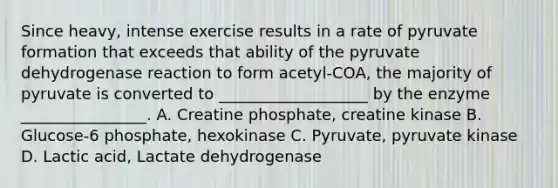 Since heavy, intense exercise results in a rate of pyruvate formation that exceeds that ability of the pyruvate dehydrogenase reaction to form acetyl-COA, the majority of pyruvate is converted to ___________________ by the enzyme ________________. A. Creatine phosphate, creatine kinase B. Glucose-6 phosphate, hexokinase C. Pyruvate, pyruvate kinase D. Lactic acid, Lactate dehydrogenase