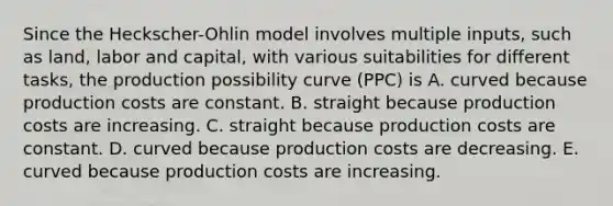 Since the​ Heckscher-Ohlin model involves multiple​ inputs, such as​ land, labor and​ capital, with various suitabilities for different​ tasks, the production possibility curve​ (PPC) is A. curved because production costs are constant. B. straight because production costs are increasing. C. straight because production costs are constant. D. curved because production costs are decreasing. E. curved because production costs are increasing.