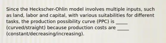 Since the Heckscher-Ohlin model involves multiple inputs, such as land, labor and capital, with various suitabilities for different tasks, the production possibility curve (PPC) is _____ (curved/straight) because production costs are _____ (constant/decreasing/increasing).