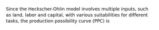 Since the Heckscher-Ohlin model involves multiple​ inputs, such as​ land, labor and​ capital, with various suitabilities for different​ tasks, the production possibility curve​ (PPC) i​s