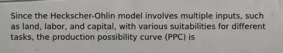 Since the Heckscher-Ohlin model involves multiple inputs, such as land, labor, and capital, with various suitabilities for different tasks, the production possibility curve (PPC) is