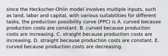 since the​ Heckscher-Ohlin model involves multiple​ inputs, such as​ land, labor and​ capital, with various suitabilities for different​ tasks, the production possibility curve​ (PPC) is A. curved because production costs are constant. B. curved because production costs are increasing. C. straight because production costs are increasing. D. straight because production costs are constant. E. curved because production costs are decreasing.