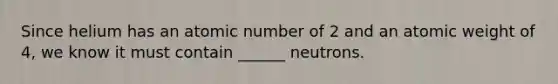 Since helium has an atomic number of 2 and an atomic weight of 4, we know it must contain ______ neutrons.