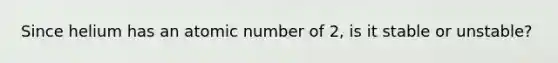 Since helium has an atomic number of 2, is it stable or unstable?