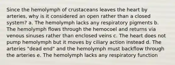 Since the hemolymph of crustaceans leaves the heart by arteries, why is it considered an open rather than a closed system? a. The hemolymph lacks any respiratory pigments b. The hemolymph flows through the hemocoel and returns via venous sinuses rather than enclosed veins c. The heart does not pump hemolymph but it moves by ciliary action instead d. The arteries "dead end" and the hemolymph must backflow through the arteries e. The hemolymph lacks any respiratory function