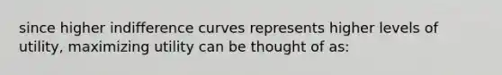 since higher indifference curves represents higher levels of utility, maximizing utility can be thought of as: