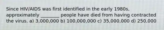 Since HIV/AIDS was first identified in the early 1980s, approximately ________ people have died from having contracted the virus. a) 3,000,000 b) 100,000,000 c) 35,000,000 d) 250,000