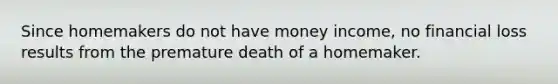 Since homemakers do not have money income, no financial loss results from the premature death of a homemaker.