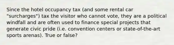 Since the hotel occupancy tax (and some rental car "surcharges") tax the visitor who cannot vote, they are a political windfall and are often used to finance special projects that generate civic pride (i.e. convention centers or state-of-the-art sports arenas). True or false?